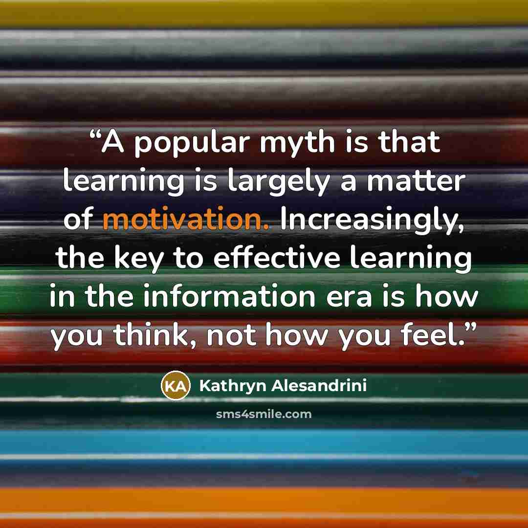 “A popular myth is that learning is largely a matter of motivation. Increasingly, the key to effective learning in the information era is how you think, not how you feel.” quote by Kathryn Alesandrini