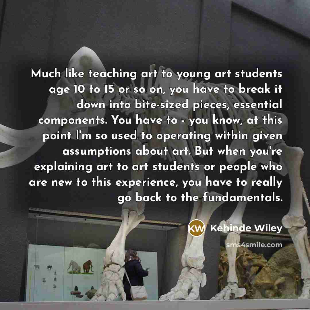 “Much like teaching art to young art students age 10 to 15 or so on, you have to break it down into bite-sized pieces, essential components. You have to - you know, at this point I'm so used to operating within given assumptions about art. But when you're explaining art to art students or people…” quote by Kehinde Wiley
