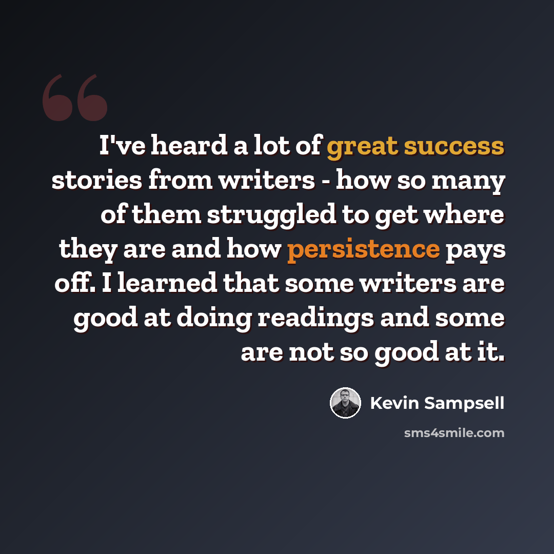“I've heard a lot of great success stories from writers - how so many of them struggled to get where they are and how persistence pays off. I learned that some writers are good at doing readings and some are not so good at it.” quote by Kevin Sampsell