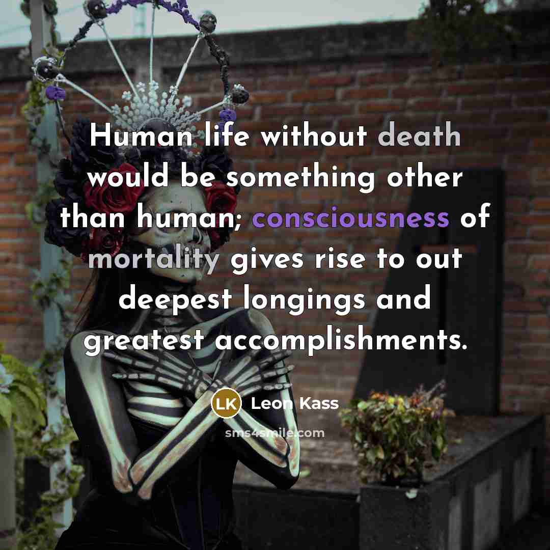 “Human life without death would be something other than human; consciousness of mortality gives rise to out deepest longings and greatest accomplishments.” quote by Leon Kass