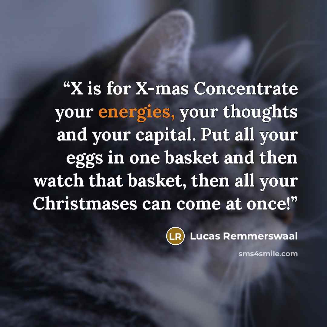 “X is for X-mas Concentrate your energies, your thoughts and your capital. Put all your eggs in one basket and then watch that basket, then all your Christmases can come at once!” quote by Lucas Remmerswaal