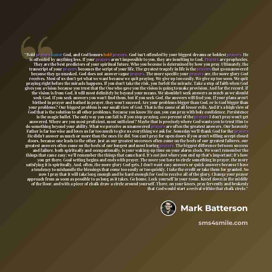 “Bold prayers honor God, and God honors bold prayers. God isn’t offended by your biggest dreams or boldest prayers. He is offended by anything less. If your prayers aren’t impossible to you, they are insulting to God. Prayers are prophecies. They are the best predictors of your spiritual future…” quote by Mark Batterson