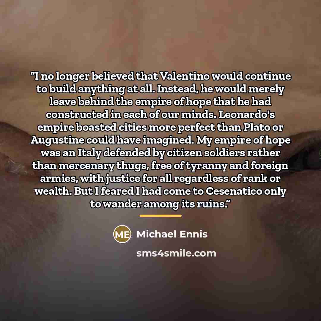 “I no longer believed that Valentino would continue to build anything at all. Instead, he would merely leave behind the empire of hope that he had constructed in each of our minds. Leonardo's empire boasted cities more perfect than Plato or Augustine could have imagined. My empire of hope was an…” quote by Michael Ennis