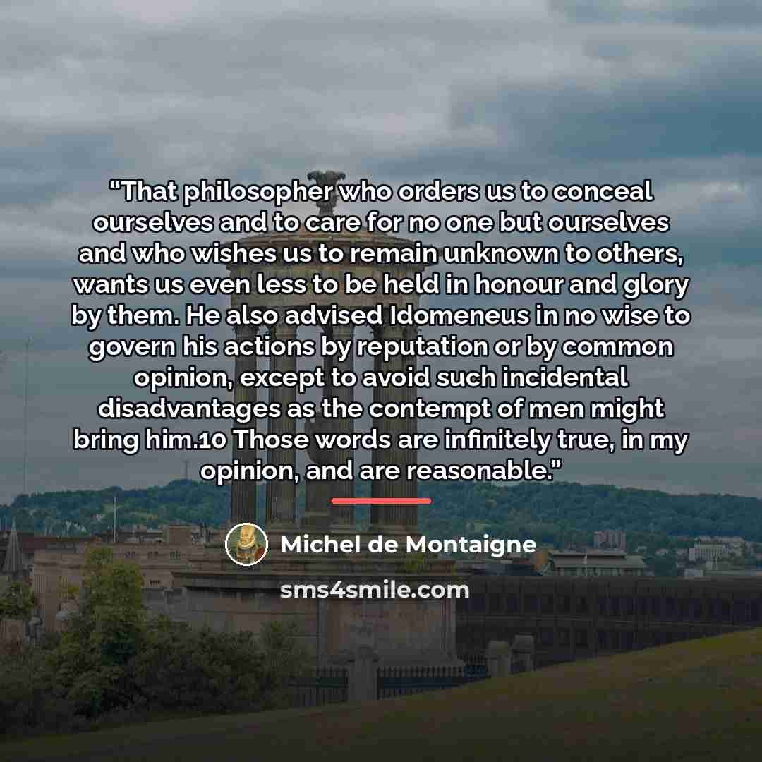 “That philosopher who orders us to conceal ourselves and to care for no one but ourselves and who wishes us to remain unknown to others, wants us even less to be held in honour and glory by them. He also advised Idomeneus in no wise to govern his actions by reputation or by common opinion, except…” quote by Michel de Montaigne