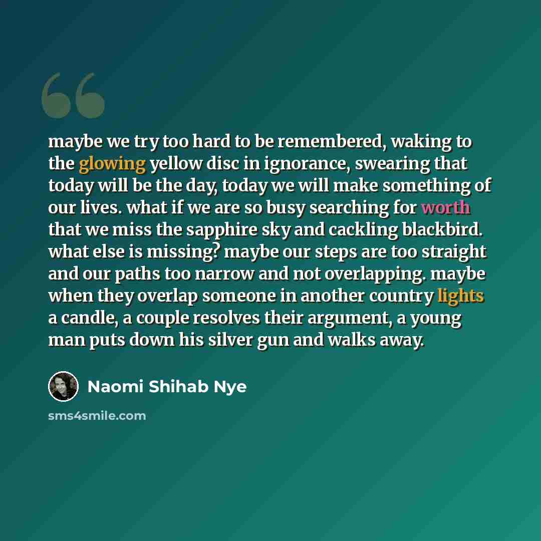 “maybe we try too hard to be remembered, waking to the glowing yellow disc in ignorance, swearing that today will be the day, today we will make something of our lives. what if we are so busy searching for worth that we miss the sapphire sky and cackling blackbird. what else is missing? maybe our…” quote by Naomi Shihab Nye