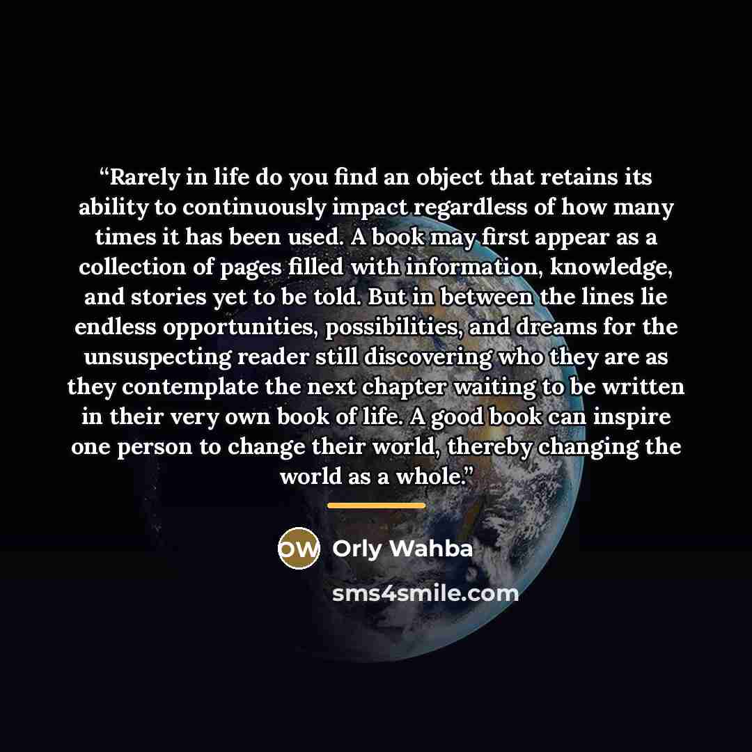 “Rarely in life do you find an object that retains its ability to continuously impact regardless of how many times it has been used. A book may first appear as a collection of pages filled with information, knowledge, and stories yet to be told. But in between the lines lie endless opportunities…” quote by Orly Wahba
