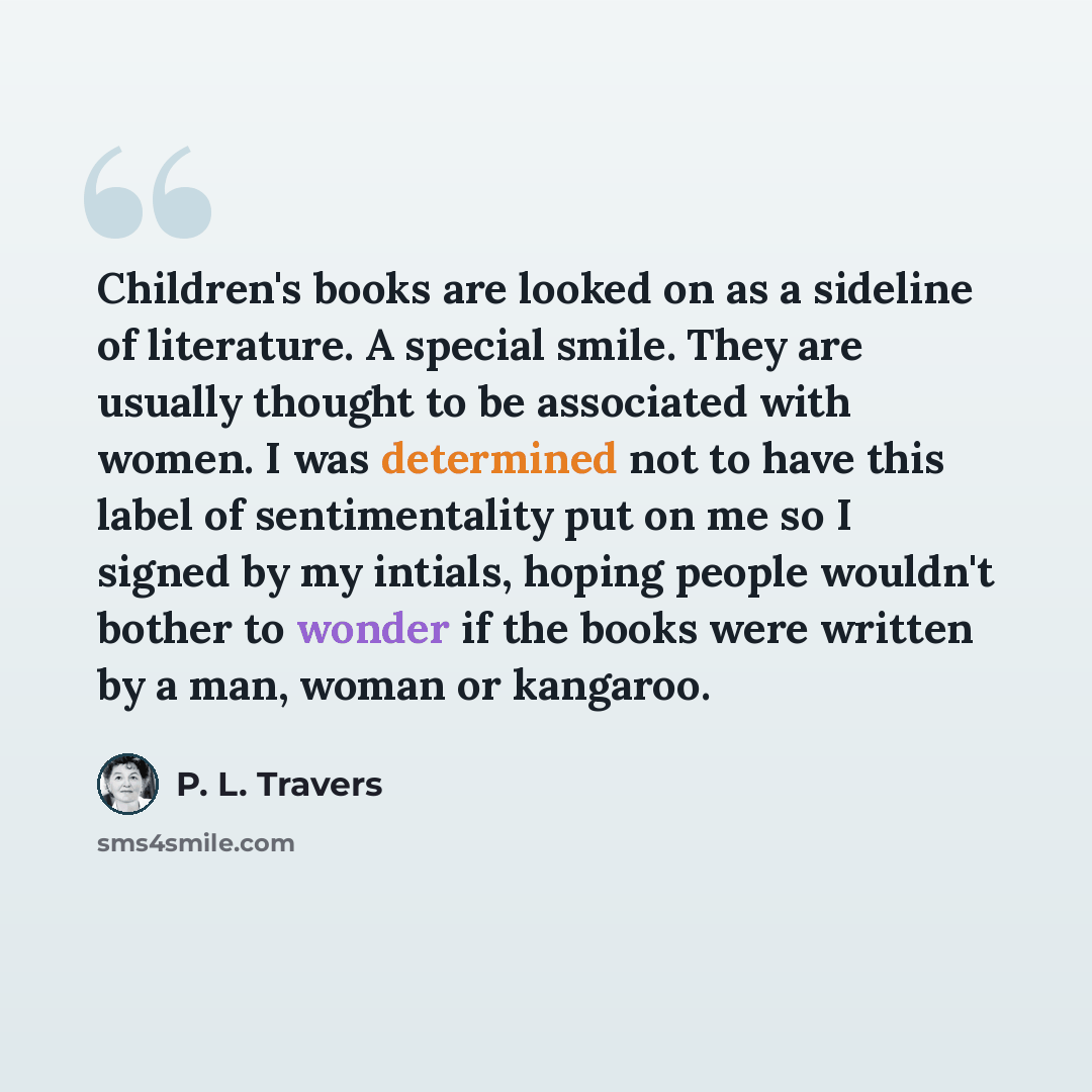 “Children's books are looked on as a sideline of literature. A special smile. They are usually thought to be associated with women. I was determined not to have this label of sentimentality put on me so I signed by my intials, hoping people wouldn't bother to wonder if the books were written by a…” quote by P. L. Travers