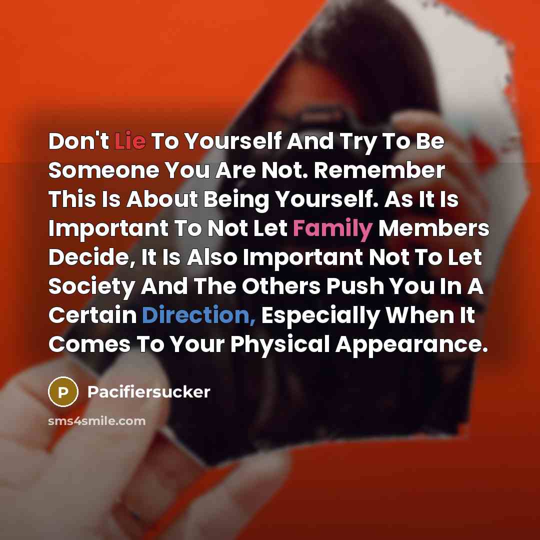 “Don't Lie To Yourself And Try To Be Someone You Are Not. Remember This Is About Being Yourself. As It Is Important To Not Let Family Members Decide, It Is Also Important Not To Let Society And The Others Push You In A Certain Direction, Especially When It Comes To Your Physical Appearance.” quote by Pacifiersucker