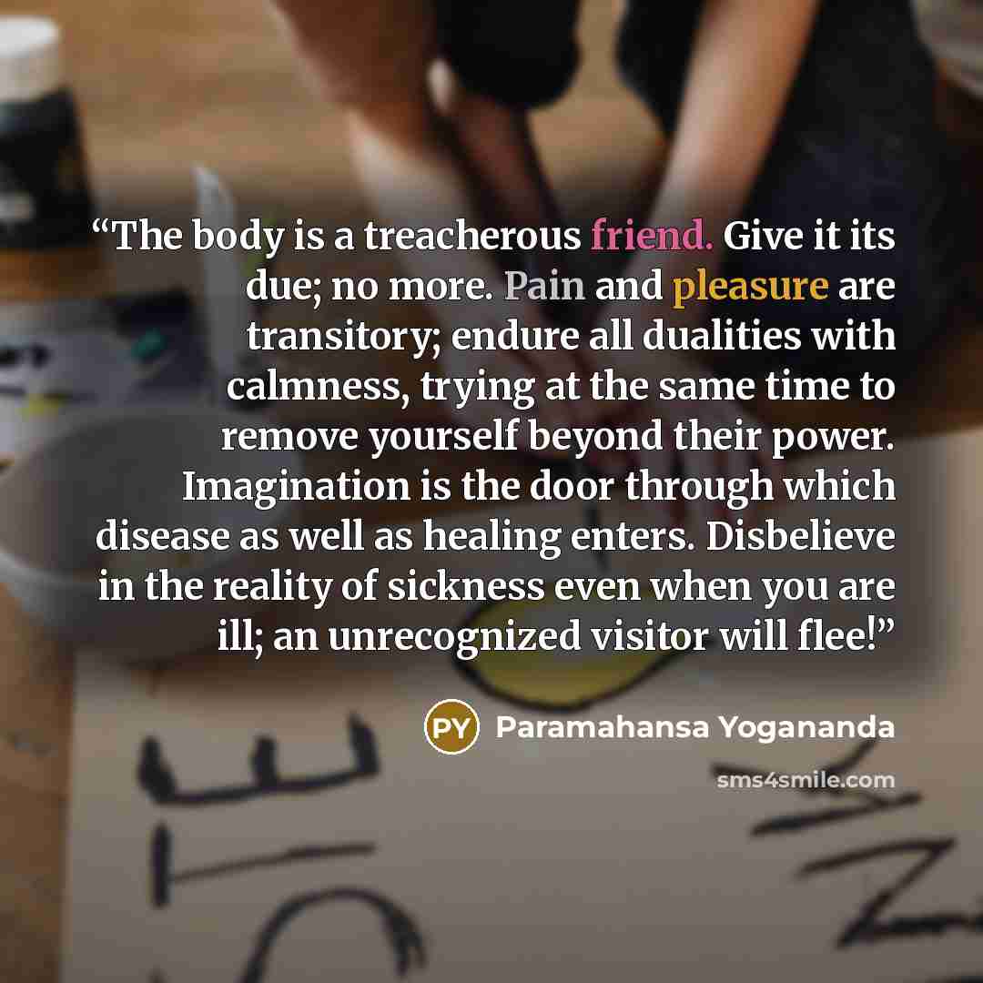 “The body is a treacherous friend. Give it its due; no more. Pain and pleasure are transitory; endure all dualities with calmness, trying at the same time to remove yourself beyond their power. Imagination is the door through which disease as well as healing enters. Disbelieve in the reality of…” quote by Paramahansa Yogananda