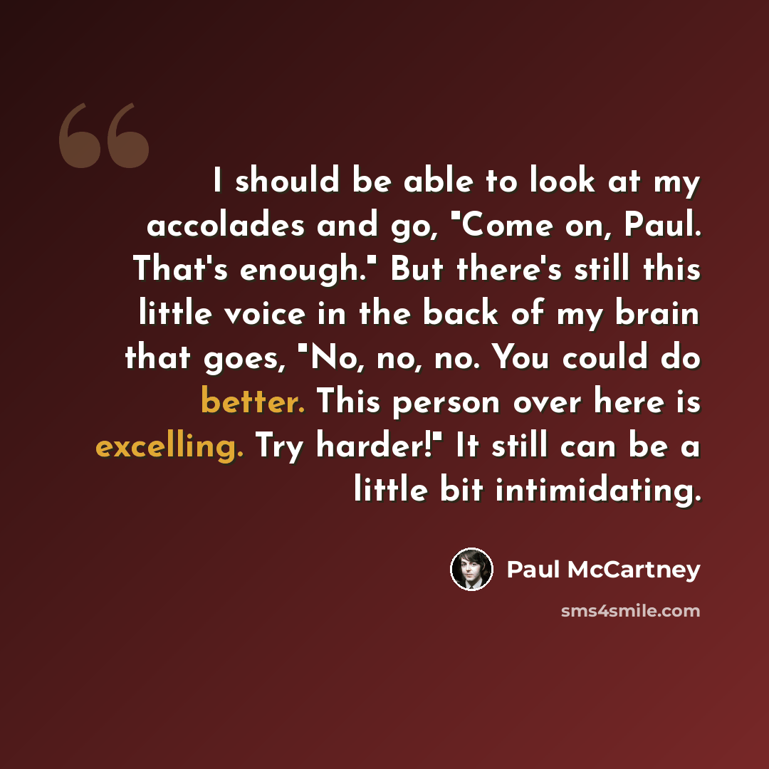 “I should be able to look at my accolades and go, "Come on, Paul. That's enough." But there's still this little voice in the back of my brain that goes, "No, no, no. You could do better. This person over here is excelling. Try harder!" It still can be a little bit intimidating.” quote by Paul McCartney