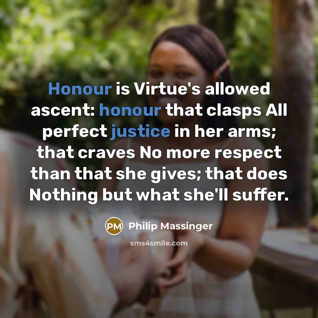 “Honour is Virtue's allowed ascent: honour that clasps All perfect justice in her arms; that craves No more respect than that she gives; that does Nothing but what she'll suffer.” quote by Philip Massinger