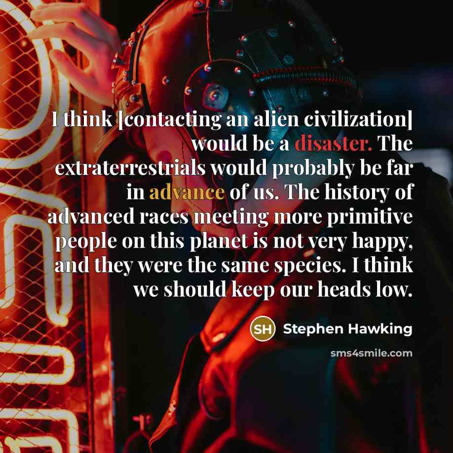 “I think [contacting an alien civilization] would be a disaster. The extraterrestrials would probably be far in advance of us. The history of advanced races meeting more primitive people on this planet is not very happy, and they were the same species. I think we should keep our heads low.” quote by Stephen Hawking