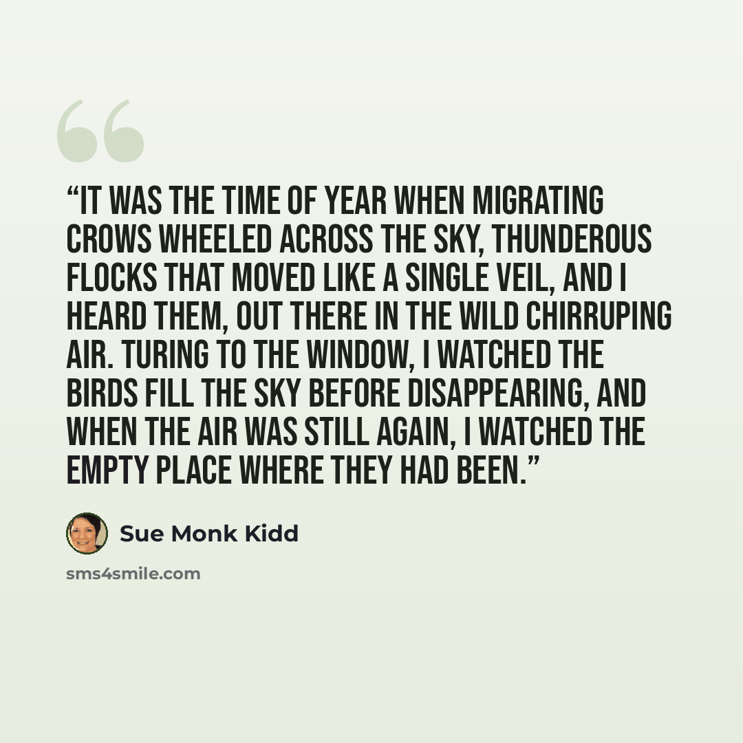 “It was the time of year when migrating crows wheeled across the sky, thunderous flocks that moved like a single veil, and I heard them, out there in the wild chirruping air. Turing to the window, I watched the birds fill the sky before disappearing, and when the air was still again, I watched the…” quote by Sue Monk Kidd