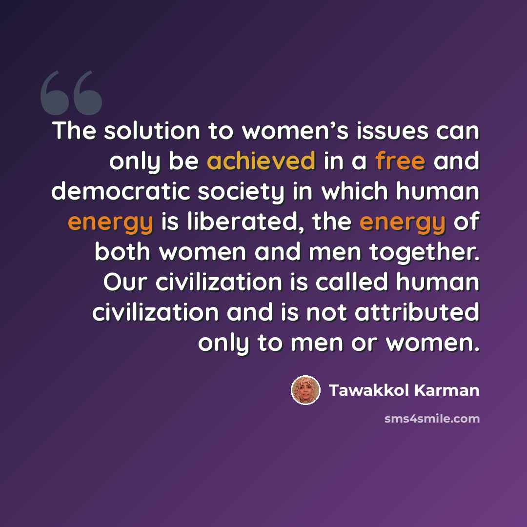“The solution to women’s issues can only be achieved in a free and democratic society in which human energy is liberated, the energy of both women and men together. Our civilization is called human civilization and is not attributed only to men or women.” quote by Tawakkol Karman