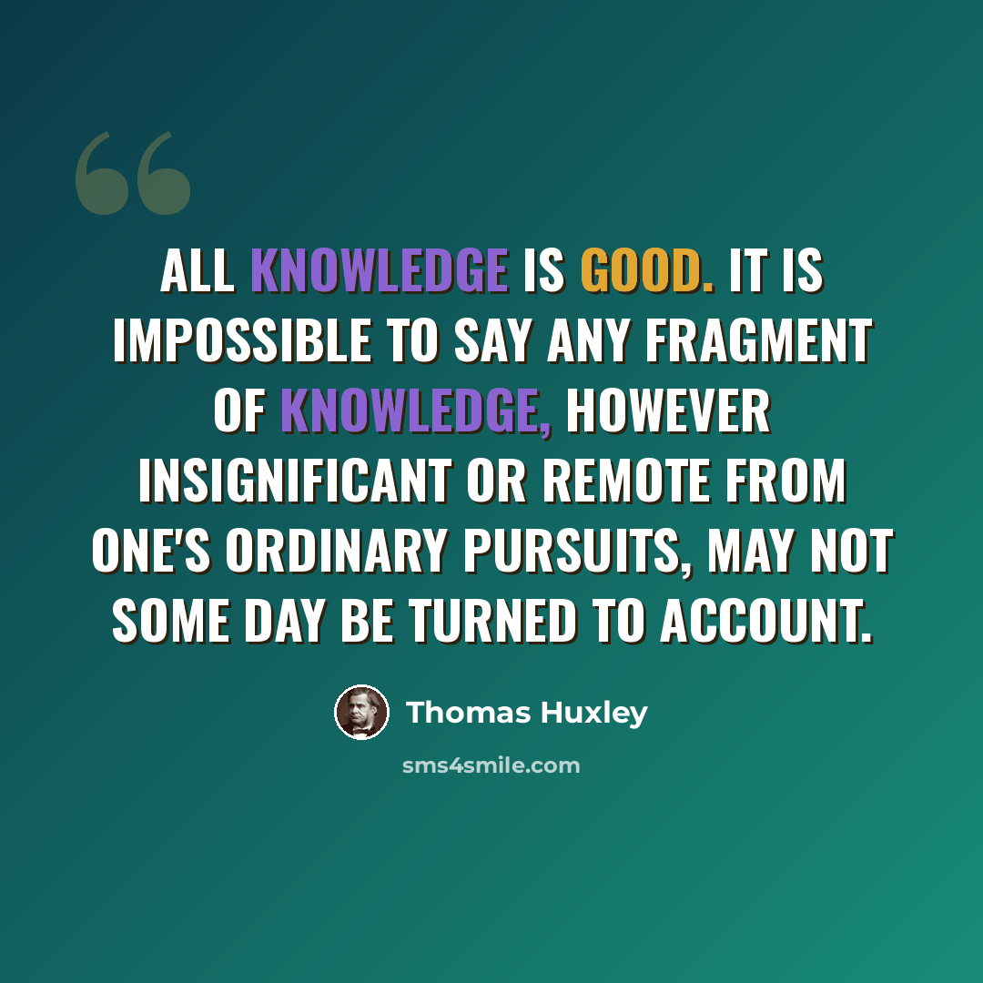 “All knowledge is good. It is impossible to say any fragment of knowledge, however insignificant or remote from one's ordinary pursuits, may not some day be turned to account.” quote by Thomas Huxley
