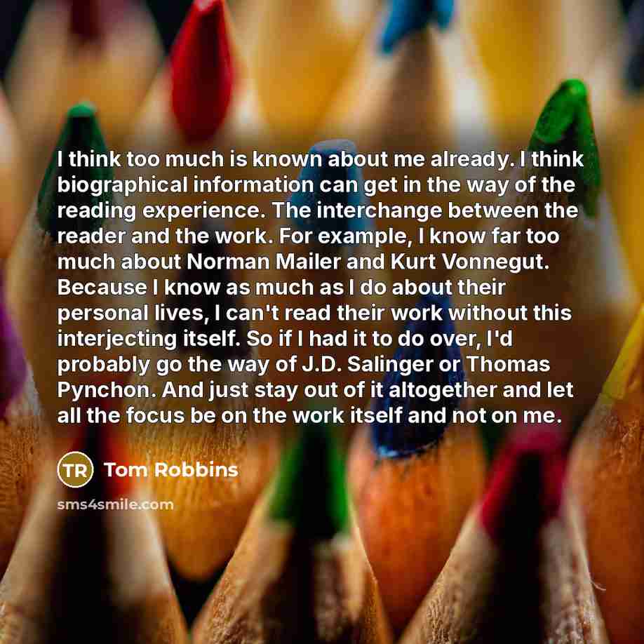 “I think too much is known about me already. I think biographical information can get in the way of the reading experience. The interchange between the reader and the work. For example, I know far too much about Norman Mailer and Kurt Vonnegut. Because I know as much as I do about their personal…” quote by Tom Robbins