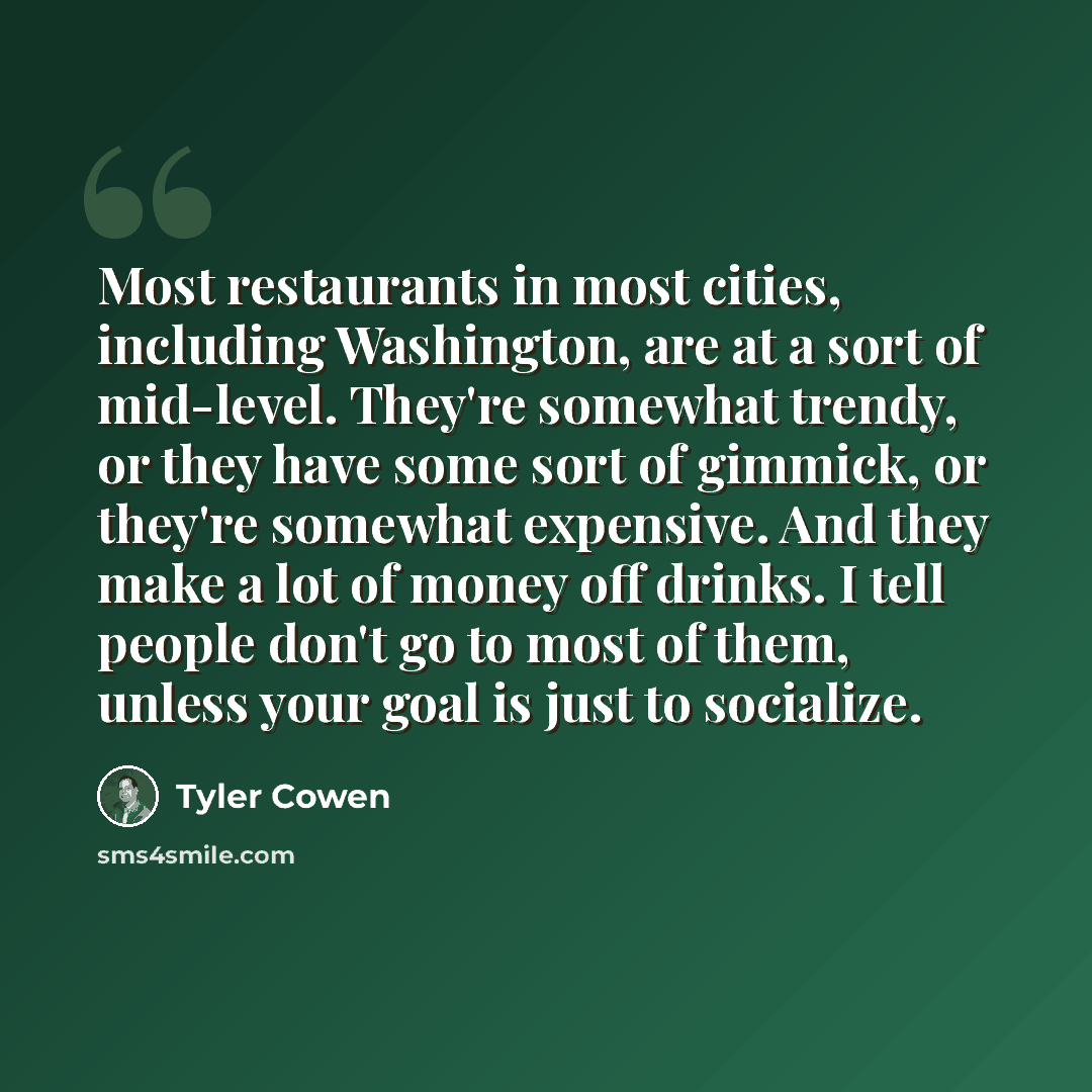 “Most restaurants in most cities, including Washington, are at a sort of mid-level. They're somewhat trendy, or they have some sort of gimmick, or they're somewhat expensive. And they make a lot of money off drinks. I tell people don't go to most of them, unless your goal is just to socialize.” quote by Tyler Cowen