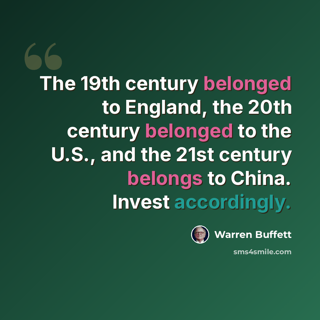 “The 19th century belonged to England, the 20th century belonged to the U.S., and the 21st century belongs to China. Invest accordingly.” quote by Warren Buffett