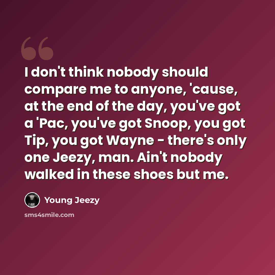 “I don't think nobody should compare me to anyone, 'cause, at the end of the day, you've got a 'Pac, you've got Snoop, you got Tip, you got Wayne - there's only one Jeezy, man. Ain't nobody walked in these shoes but me.” quote by Young Jeezy