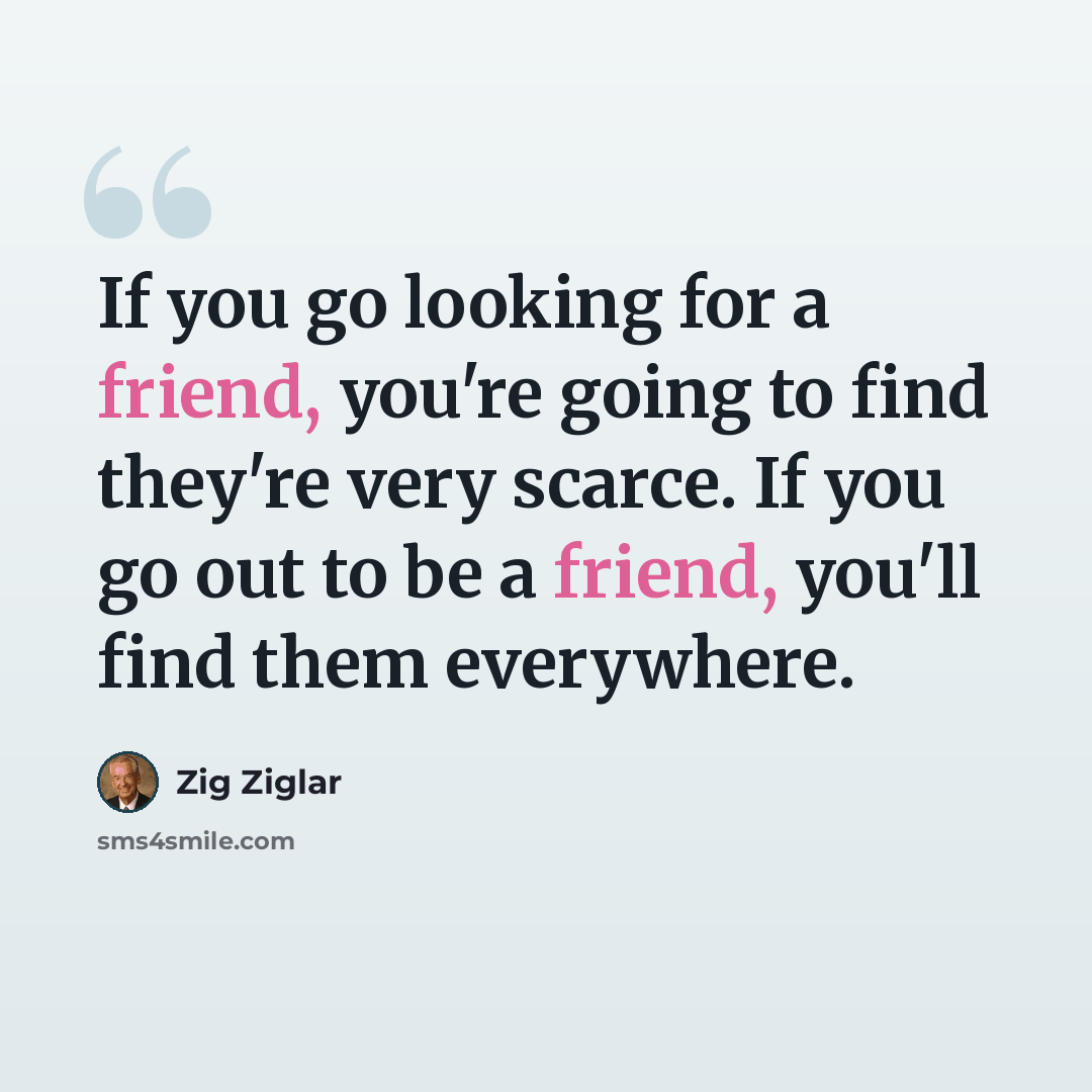 “If you go looking for a friend, you're going to find they're very scarce. If you go out to be a friend, you'll find them everywhere.” quote by Zig Ziglar