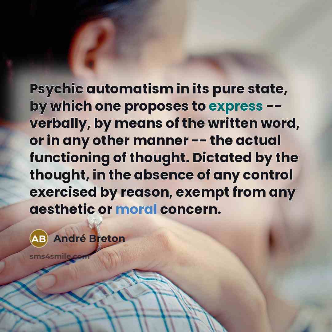“Psychic automatism in its pure state, by which one proposes to express -- verbally, by means of the written word, or in any other manner -- the actual functioning of thought. Dictated by the thought, in the absence of any control exercised by reason, exempt from any aesthetic or moral concern.” quote by Andre Breton