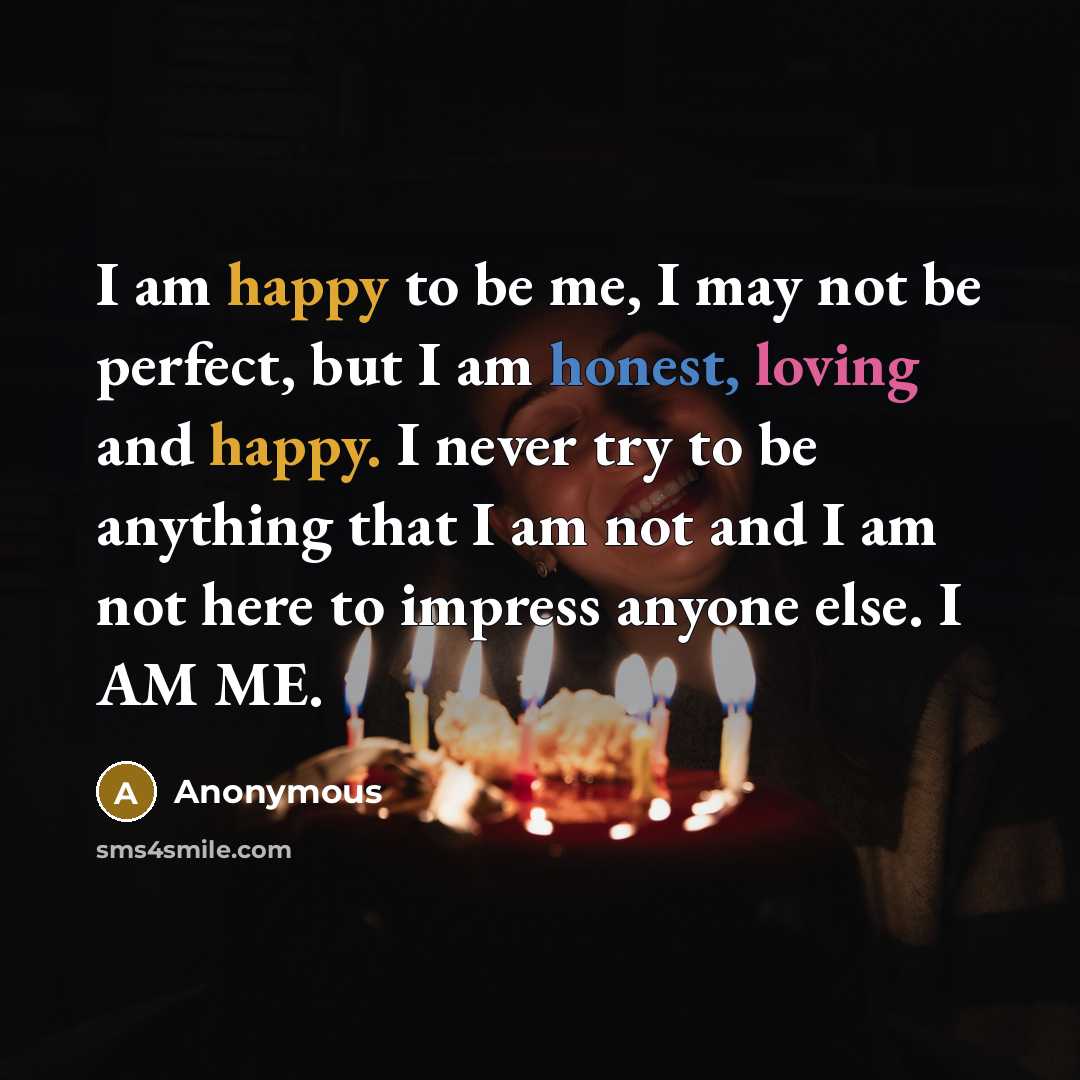 “I am happy to be me, I may not be perfect, but I am honest, loving and happy. I never try to be anything that I am not and I am not here to impress anyone else. I AM ME.” quote by Anonymous