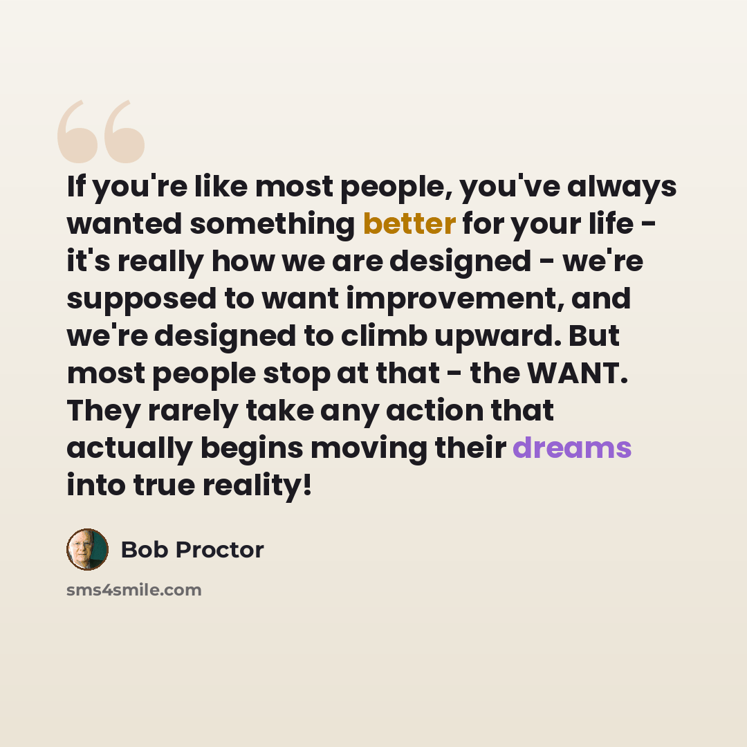 “If you're like most people, you've always wanted something better for your life - it's really how we are designed - we're supposed to want improvement, and we're designed to climb upward. But most people stop at that - the WANT. They rarely take any action that actually begins moving their dreams…” quote by Bob Proctor