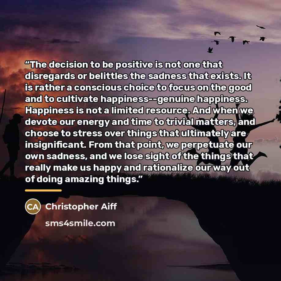 “The decision to be positive is not one that disregards or belittles the sadness that exists. It is rather a conscious choice to focus on the good and to cultivate happiness--genuine happiness. Happiness is not a limited resource. And when we devote our energy and time to trivial matters, and…” quote by Christopher Aiff