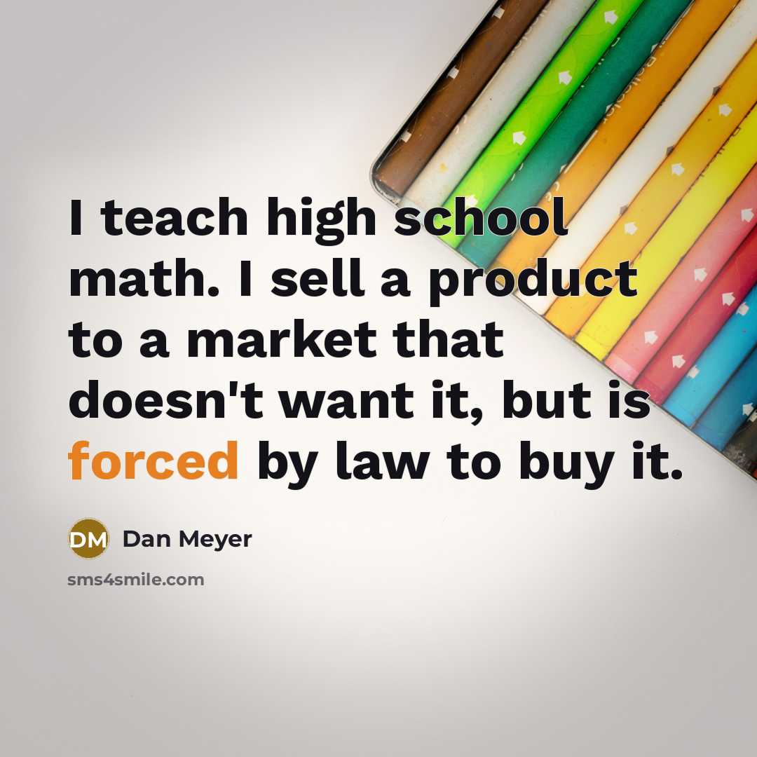 “I teach high school math. I sell a product to a market that doesn't want it, but is forced by law to buy it.” quote by Dan Meyer