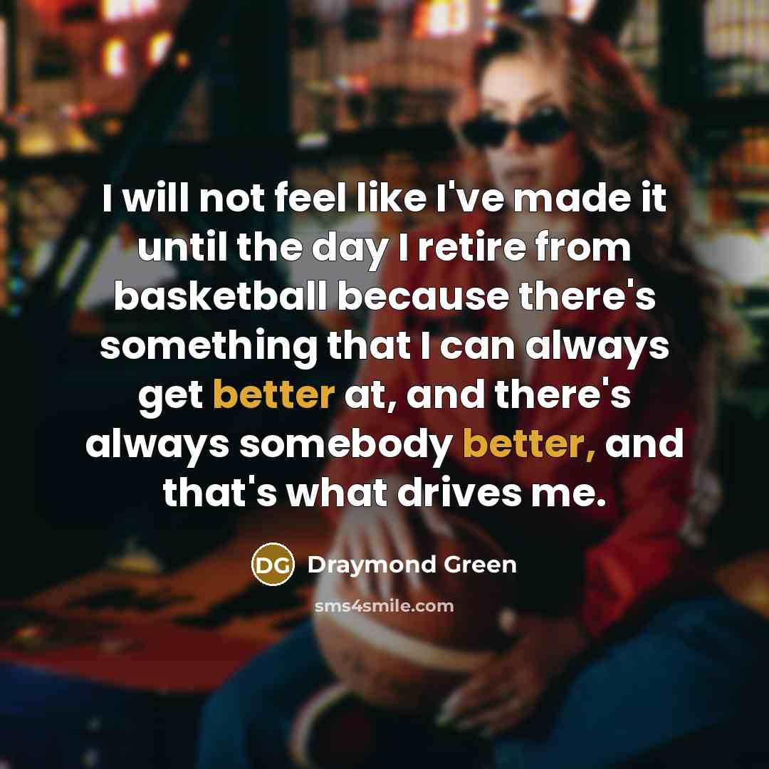 “I will not feel like I've made it until the day I retire from basketball because there's something that I can always get better at, and there's always somebody better, and that's what drives me.” quote by Draymond Green