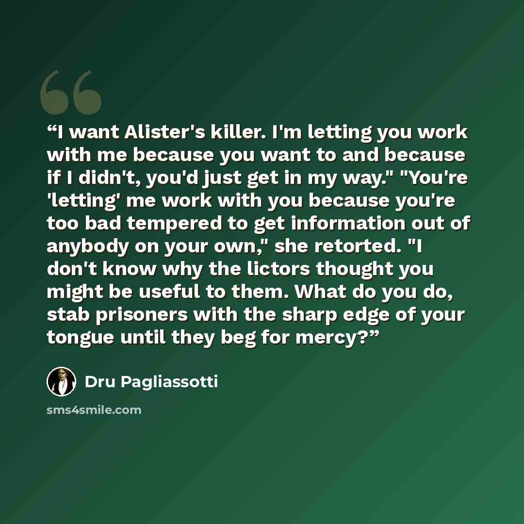 “I want Alister's killer. I'm letting you work with me because you want to and because if I didn't, you'd just get in my way." "You're 'letting' me work with you because you're too bad tempered to get information out of anybody on your own," she retorted. "I don't know why the lictors thought you…” quote by Dru Pagliassotti