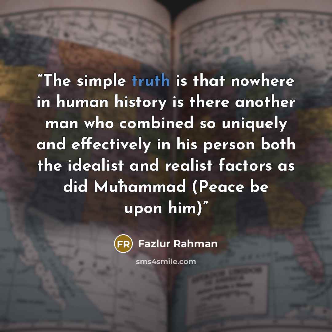 “The simple truth is that nowhere in human history is there another man who combined so uniquely and effectively in his person both the idealist and realist factors as did Muħammad (Peace be upon him)” quote by Fazlur Rahman