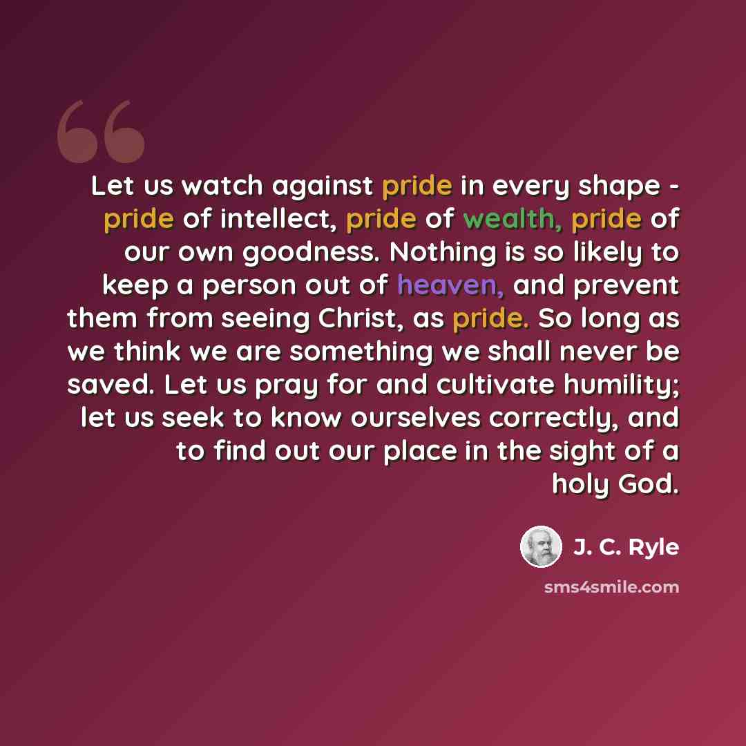 “Let us watch against pride in every shape - pride of intellect, pride of wealth, pride of our own goodness. Nothing is so likely to keep a person out of heaven, and prevent them from seeing Christ, as pride. So long as we think we are something we shall never be saved. Let us pray for and…” quote by J. C. Ryle