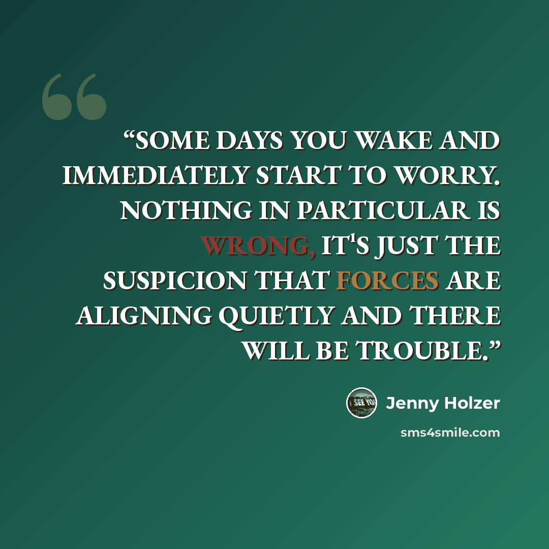 “SOME DAYS YOU WAKE AND IMMEDIATELY START TO WORRY. NOTHING IN PARTICULAR IS WRONG, IT¹S JUST THE SUSPICION THAT FORCES ARE ALIGNING QUIETLY AND THERE WILL BE TROUBLE.” quote by Jenny Holzer