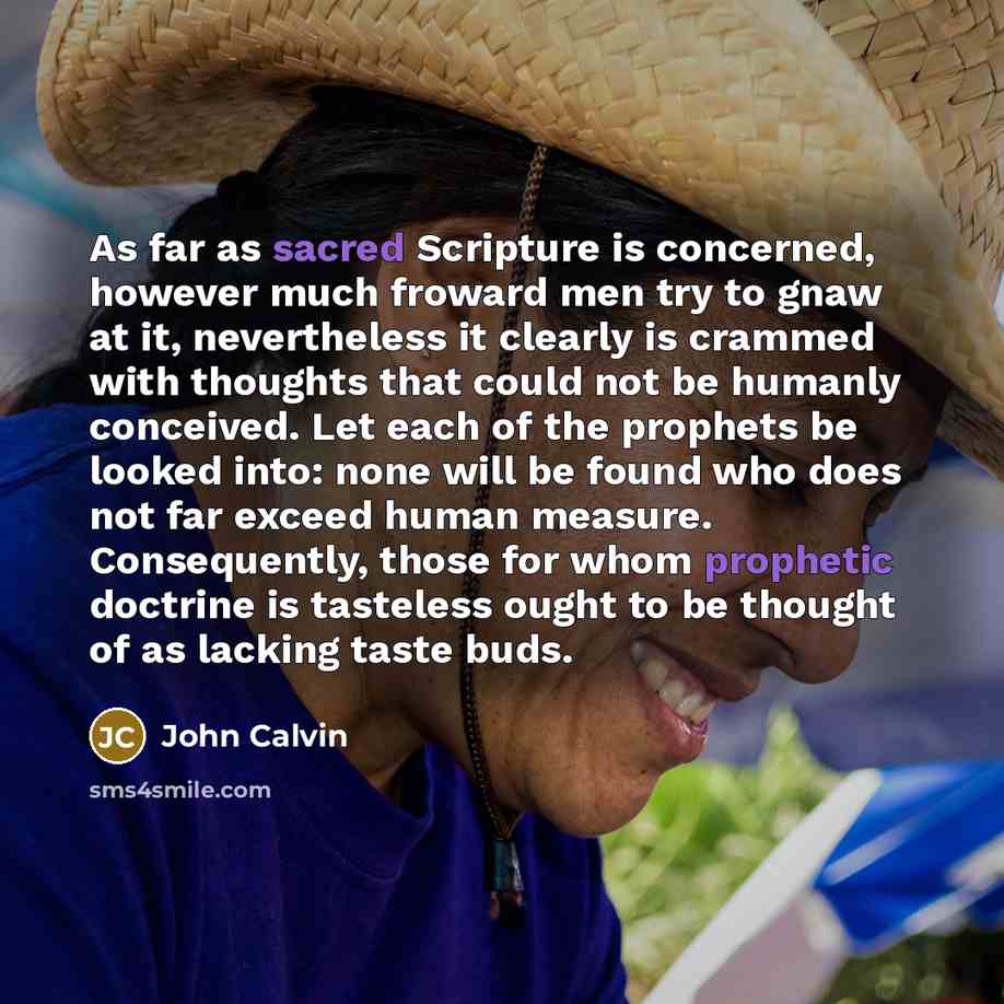 “As far as sacred Scripture is concerned, however much froward men try to gnaw at it, nevertheless it clearly is crammed with thoughts that could not be humanly conceived. Let each of the prophets be looked into: none will be found who does not far exceed human measure. Consequently, those for whom…” quote by John Calvin