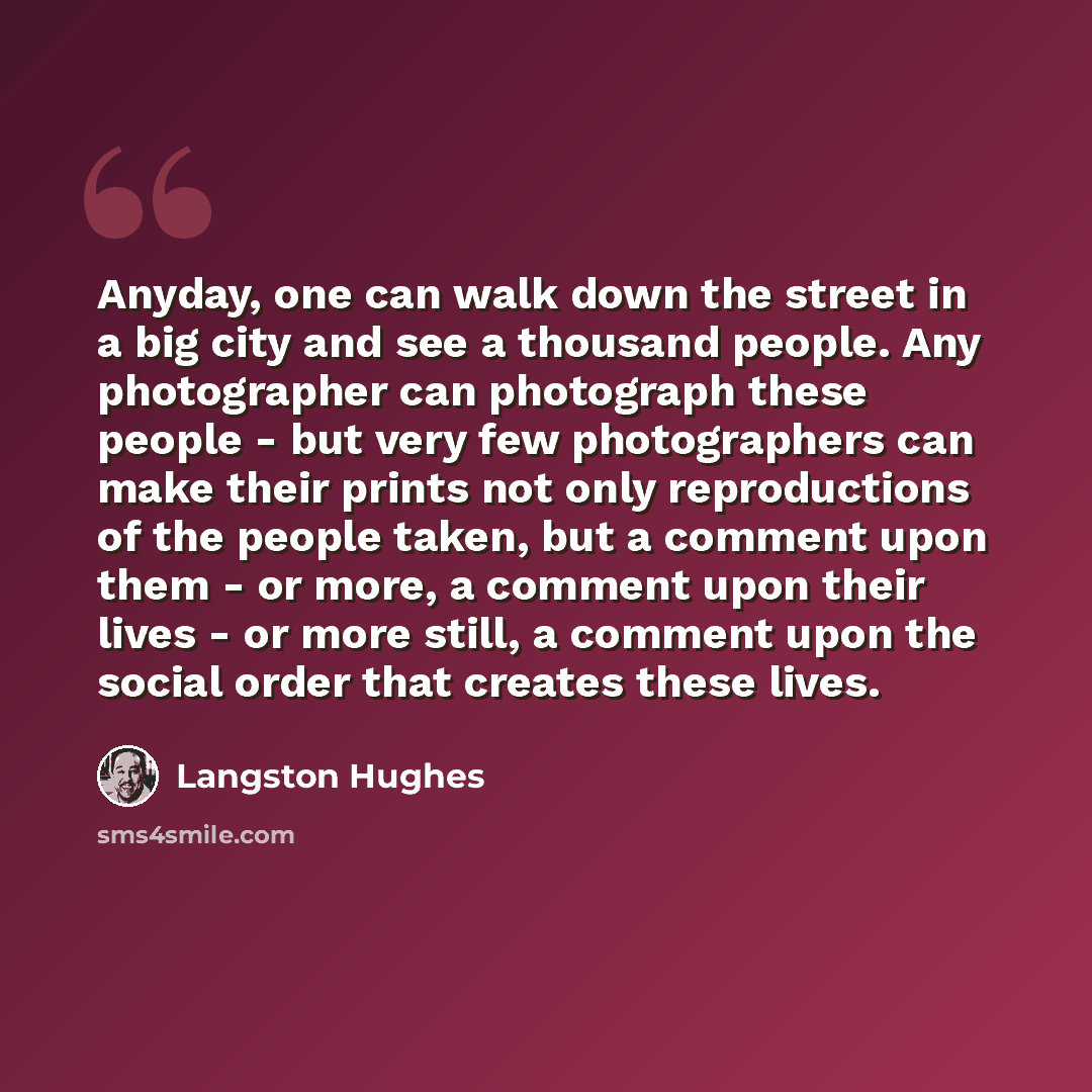“Anyday, one can walk down the street in a big city and see a thousand people. Any photographer can photograph these people - but very few photographers can make their prints not only reproductions of the people taken, but a comment upon them - or more, a comment upon their lives - or more still, a…” quote by Langston Hughes