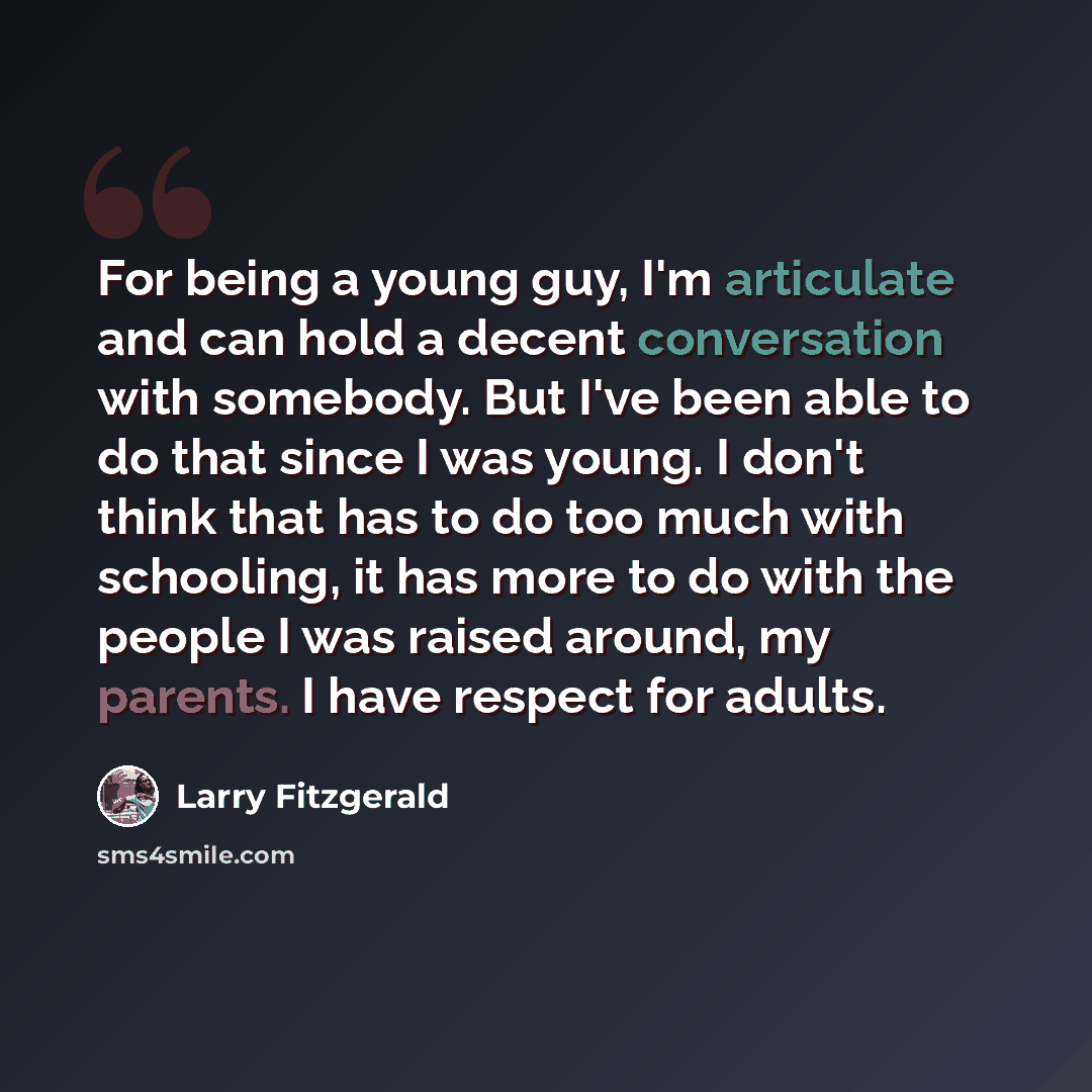 “For being a young guy, I'm articulate and can hold a decent conversation with somebody. But I've been able to do that since I was young. I don't think that has to do too much with schooling, it has more to do with the people I was raised around, my parents. I have respect for adults.” quote by Larry Fitzgerald
