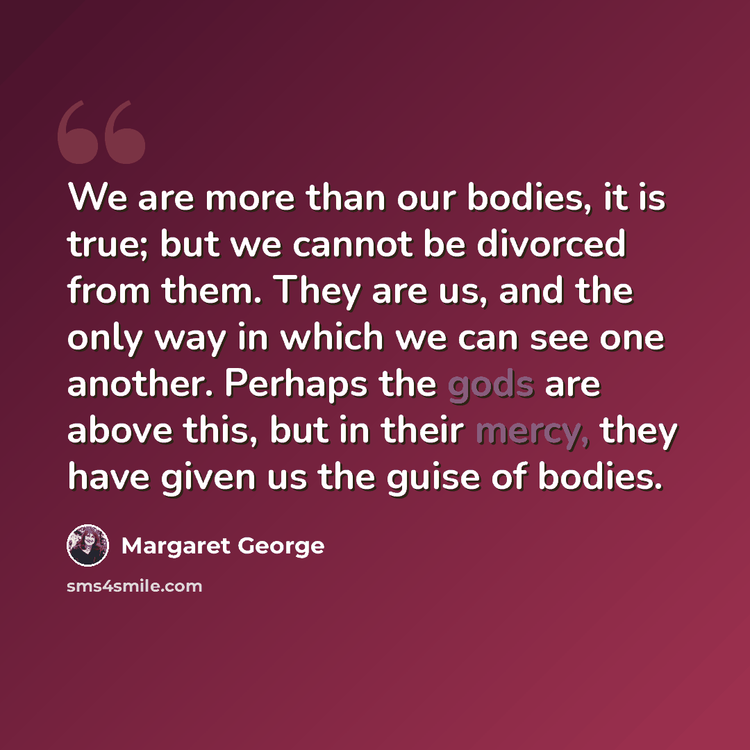 “We are more than our bodies, it is true; but we cannot be divorced from them. They are us, and the only way in which we can see one another. Perhaps the gods are above this, but in their mercy, they have given us the guise of bodies.” quote by Margaret George