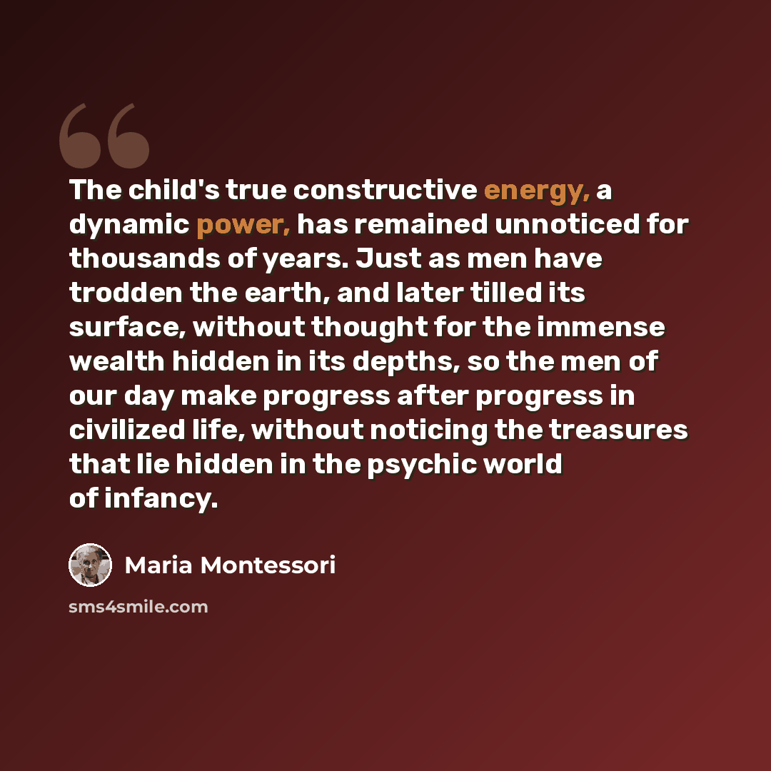 “The child's true constructive energy, a dynamic power, has remained unnoticed for thousands of years. Just as men have trodden the earth, and later tilled its surface, without thought for the immense wealth hidden in its depths, so the men of our day make progress after progress in civilized life…” quote by Maria Montessori