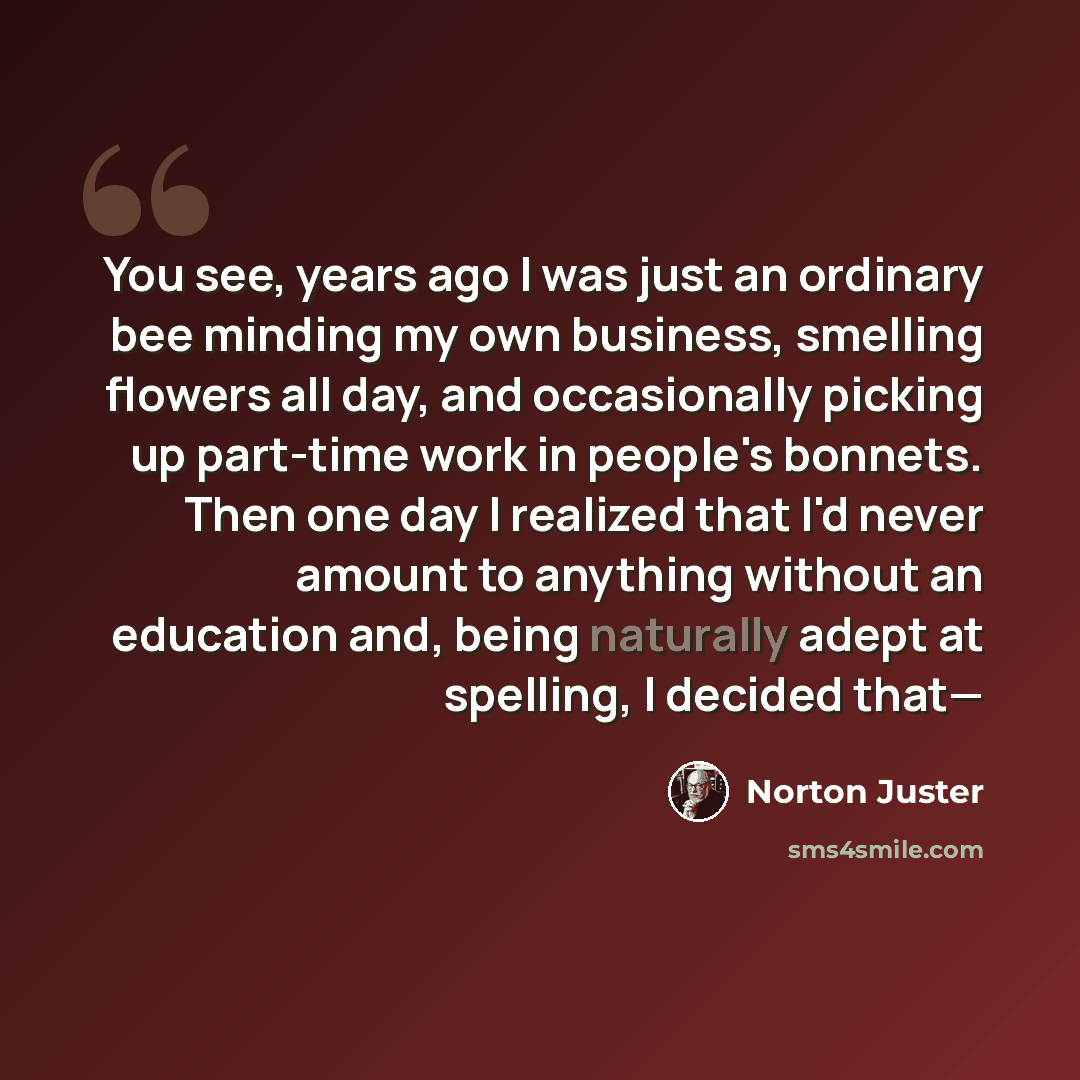 “You see, years ago I was just an ordinary bee minding my own business, smelling flowers all day, and occasionally picking up part-time work in people's bonnets. Then one day I realized that I'd never amount to anything without an education and, being naturally adept at spelling, I decided that—” quote by Norton Juster
