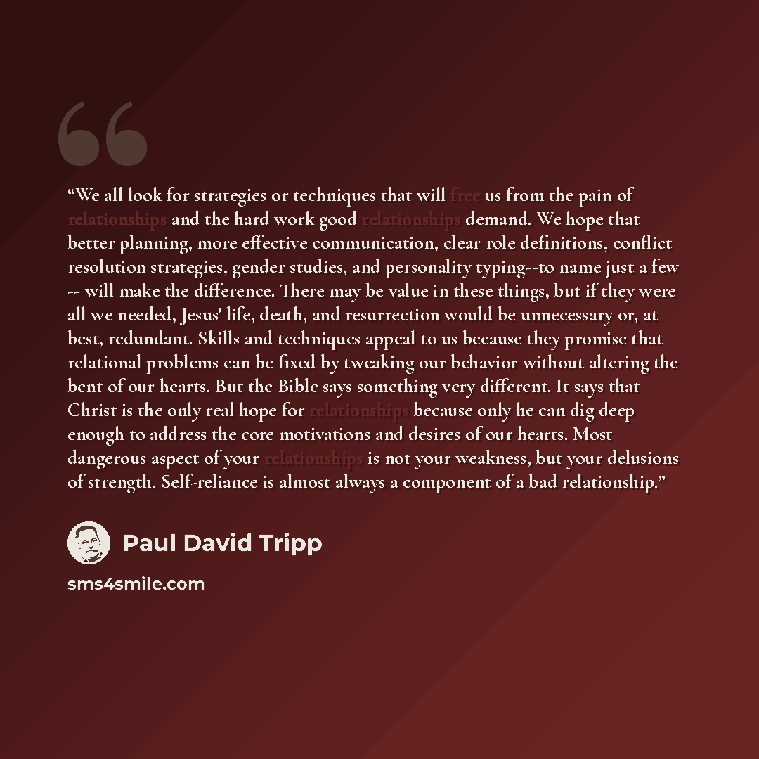 “We all look for strategies or techniques that will free us from the pain of relationships and the hard work good relationships demand. We hope that better planning, more effective communication, clear role definitions, conflict resolution strategies, gender studies, and personality typing--to name…” quote by Paul David Tripp