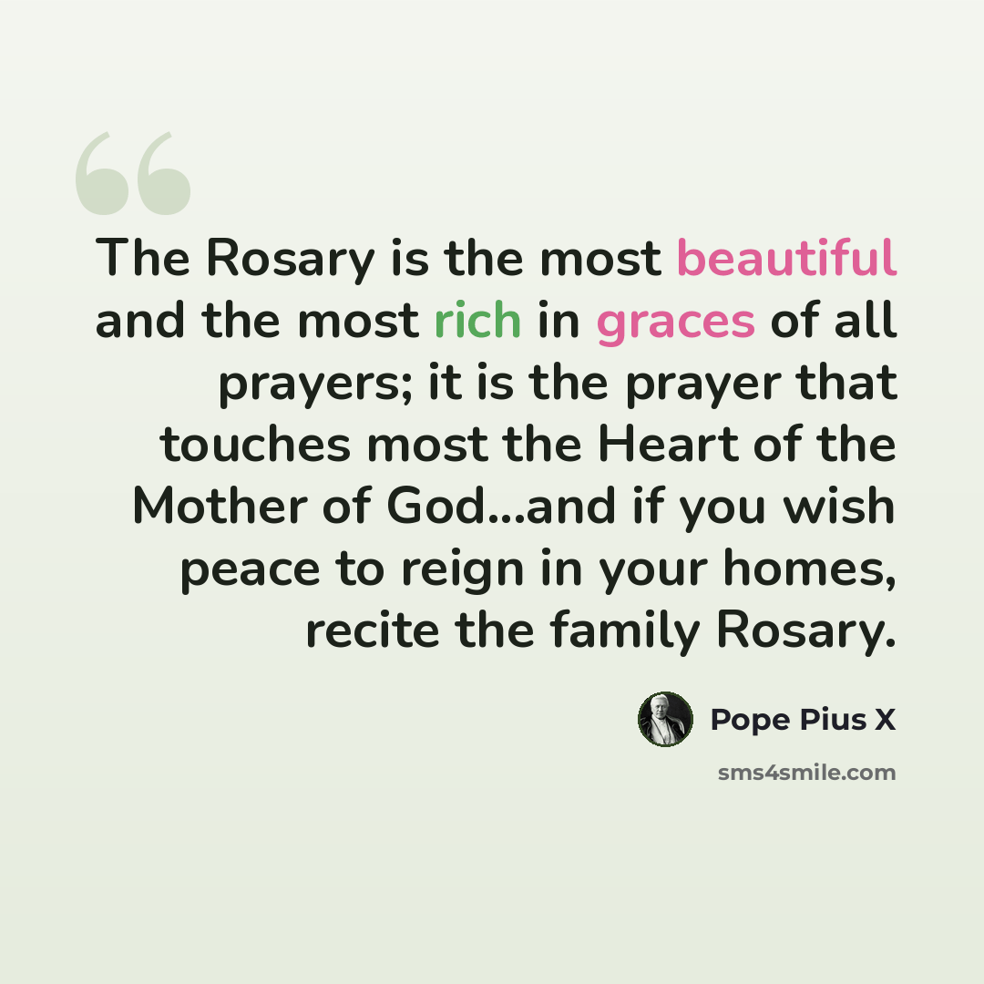 “The Rosary is the most beautiful and the most rich in graces of all prayers; it is the prayer that touches most the Heart of the Mother of God...and if you wish peace to reign in your homes, recite the family Rosary.” quote by Pope Pius X