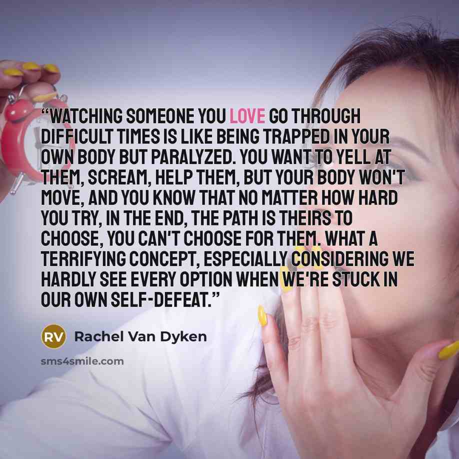 “Watching someone you love go through difficult times is like being trapped in your own body but paralyzed. You want to yell at them, scream, help them, but your body won't move, and you know that no matter how hard you try, in the end, the path is theirs to choose, you can't choose for them. What…” quote by Rachel Van Dyken