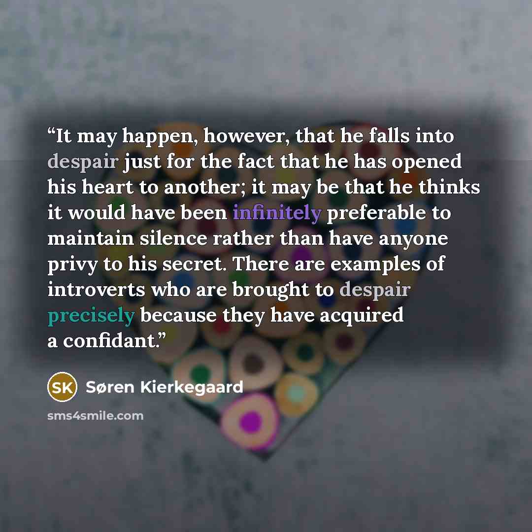 “It may happen, however, that he falls into despair just for the fact that he has opened his heart to another; it may be that he thinks it would have been infinitely preferable to maintain silence rather than have anyone privy to his secret. There are examples of introverts who are brought to…” quote by Søren Kierkegaard