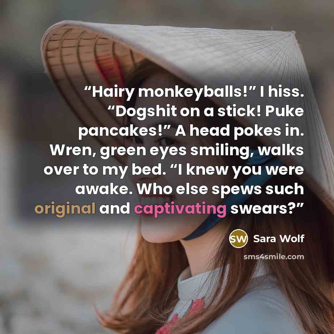 “Hairy monkeyballs!” I hiss. “Dogshit on a stick! Puke pancakes!” A head pokes in. Wren, green eyes smiling, walks over to my bed. “I knew you were awake. Who else spews such original and captivating swears?” quote by Sara Wolf