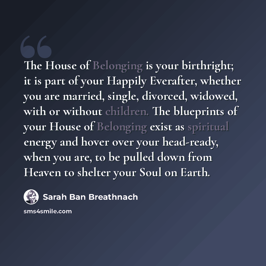 “The House of Belonging is your birthright; it is part of your Happily Everafter, whether you are married, single, divorced, widowed, with or without children. The blueprints of your House of Belonging exist as spiritual energy and hover over your head-ready, when you are, to be pulled down from…” quote by Sarah Ban Breathnach