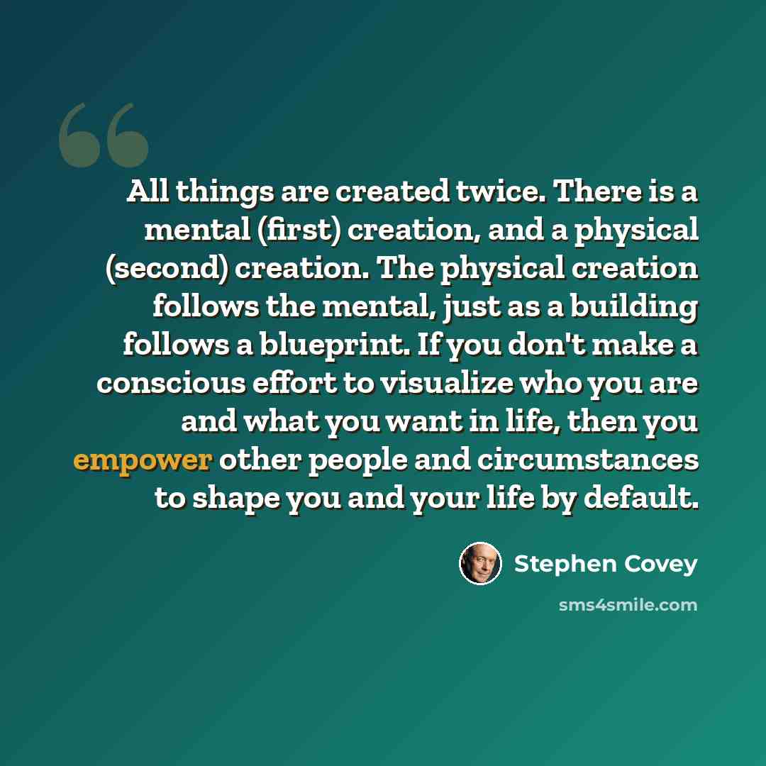 “All things are created twice. There is a mental (first) creation, and a physical (second) creation. The physical creation follows the mental, just as a building follows a blueprint. If you don't make a conscious effort to visualize who you are and what you want in life, then you empower other…” quote by Stephen Covey