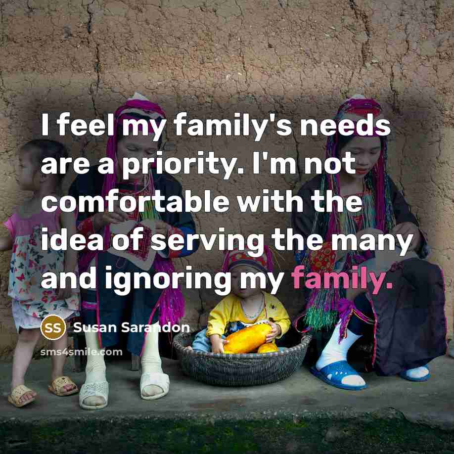 “I feel my family's needs are a priority. I'm not comfortable with the idea of serving the many and ignoring my family.” quote by Susan Sarandon
