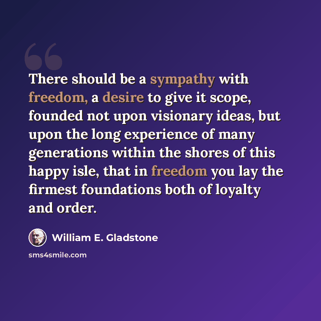 “There should be a sympathy with freedom, a desire to give it scope, founded not upon visionary ideas, but upon the long experience of many generations within the shores of this happy isle, that in freedom you lay the firmest foundations both of loyalty and order.” quote by William E. Gladstone