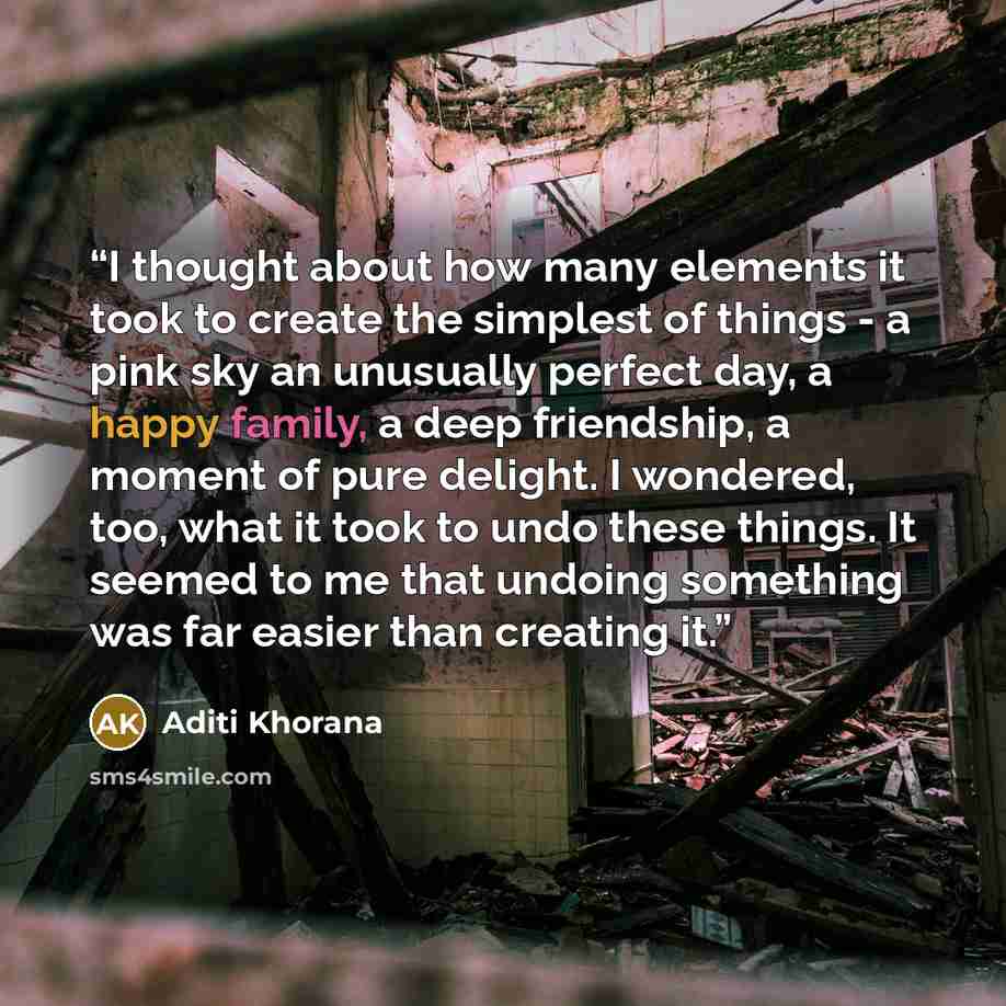 “I thought about how many elements it took to create the simplest of things - a pink sky an unusually perfect day, a happy family, a deep friendship, a moment of pure delight. I wondered, too, what it took to undo these things. It seemed to me that undoing something was far easier than creating it.” quote by Aditi Khorana